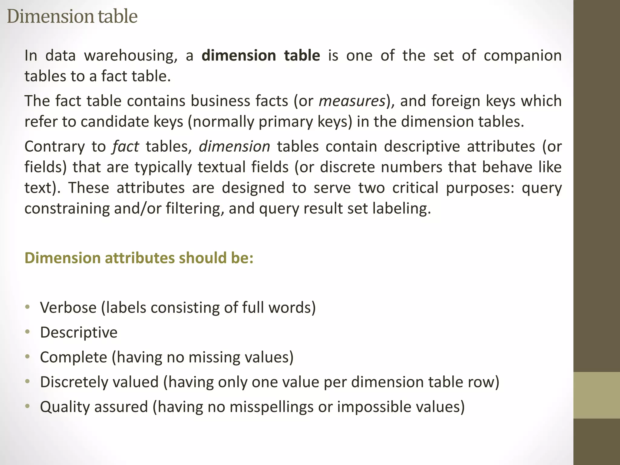 Dimension table 
In data warehousing, a dimension table is one of the set of companion 
tables to a fact table. 
The fact table contains business facts (or measures), and foreign keys which 
refer to candidate keys (normally primary keys) in the dimension tables. 
Contrary to fact tables, dimension tables contain descriptive attributes (or 
fields) that are typically textual fields (or discrete numbers that behave like 
text). These attributes are designed to serve two critical purposes: query 
constraining and/or filtering, and query result set labeling. 
Dimension attributes should be: 
• Verbose (labels consisting of full words) 
• Descriptive 
• Complete (having no missing values) 
• Discretely valued (having only one value per dimension table row) 
• Quality assured (having no misspellings or impossible values) 
 