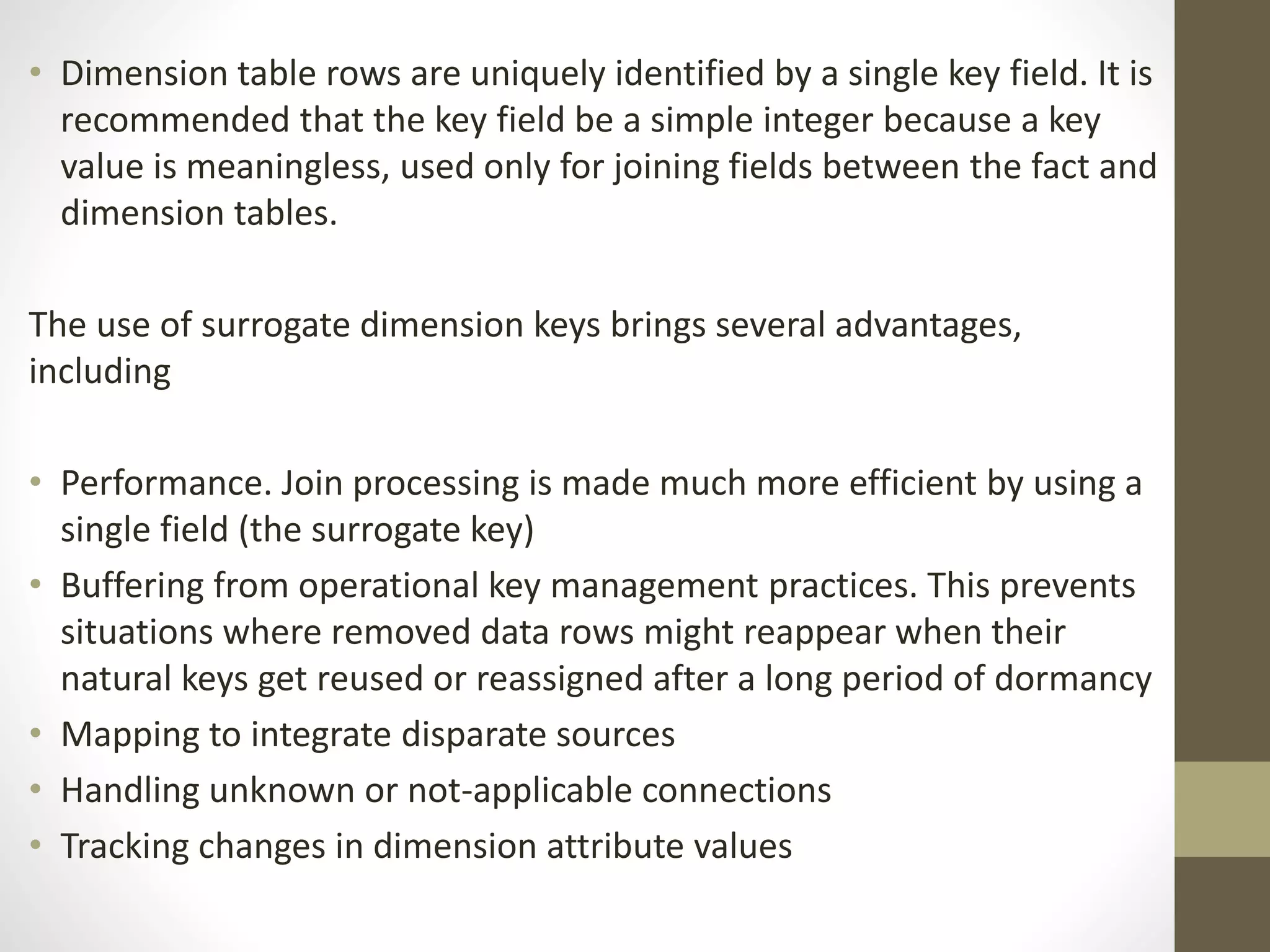• Dimension table rows are uniquely identified by a single key field. It is 
recommended that the key field be a simple integer because a key 
value is meaningless, used only for joining fields between the fact and 
dimension tables. 
The use of surrogate dimension keys brings several advantages, 
including 
• Performance. Join processing is made much more efficient by using a 
single field (the surrogate key) 
• Buffering from operational key management practices. This prevents 
situations where removed data rows might reappear when their 
natural keys get reused or reassigned after a long period of dormancy 
• Mapping to integrate disparate sources 
• Handling unknown or not-applicable connections 
• Tracking changes in dimension attribute values 
 