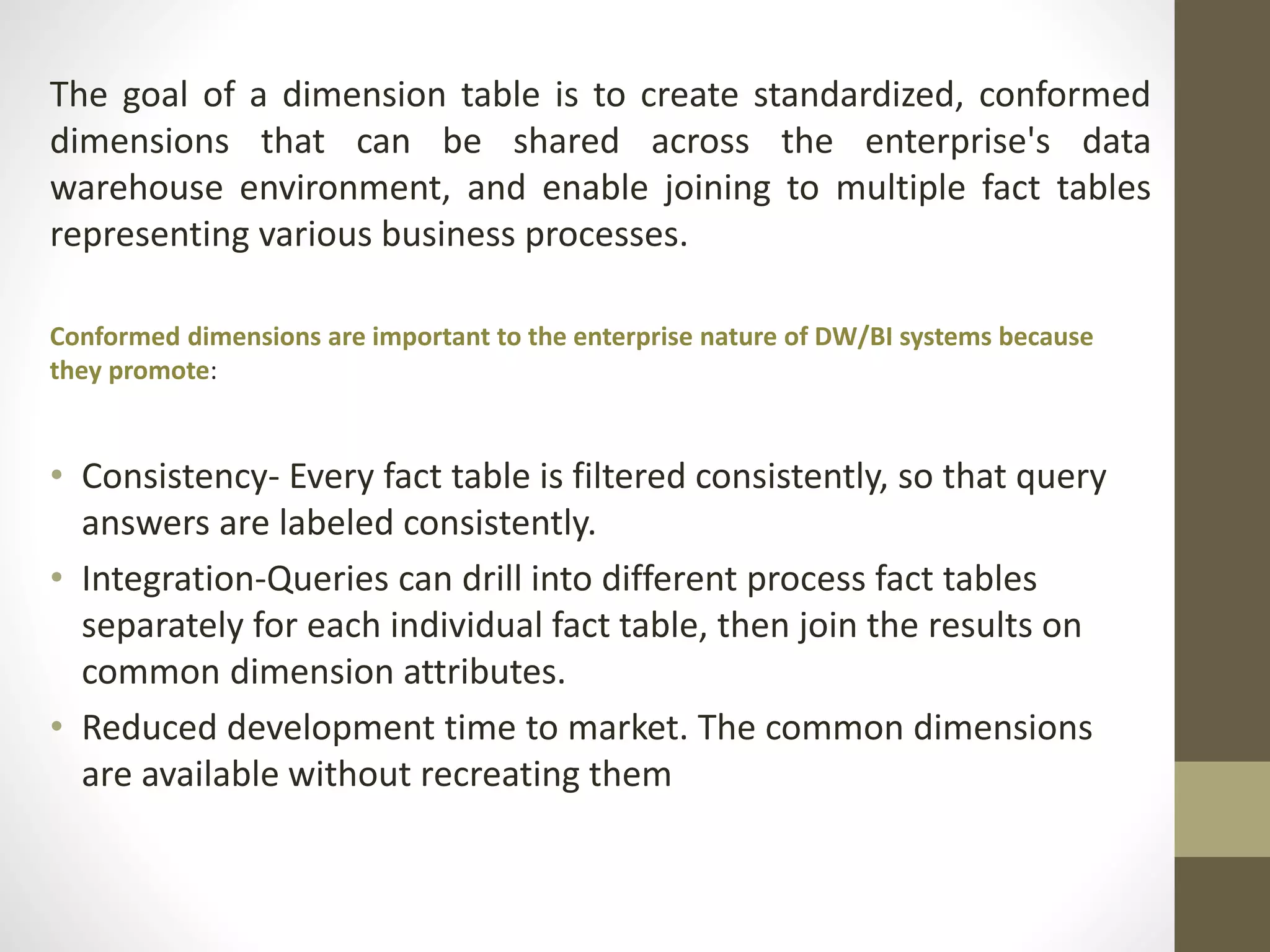 The goal of a dimension table is to create standardized, conformed 
dimensions that can be shared across the enterprise's data 
warehouse environment, and enable joining to multiple fact tables 
representing various business processes. 
Conformed dimensions are important to the enterprise nature of DW/BI systems because 
they promote: 
• Consistency- Every fact table is filtered consistently, so that query 
answers are labeled consistently. 
• Integration-Queries can drill into different process fact tables 
separately for each individual fact table, then join the results on 
common dimension attributes. 
• Reduced development time to market. The common dimensions 
are available without recreating them 
 