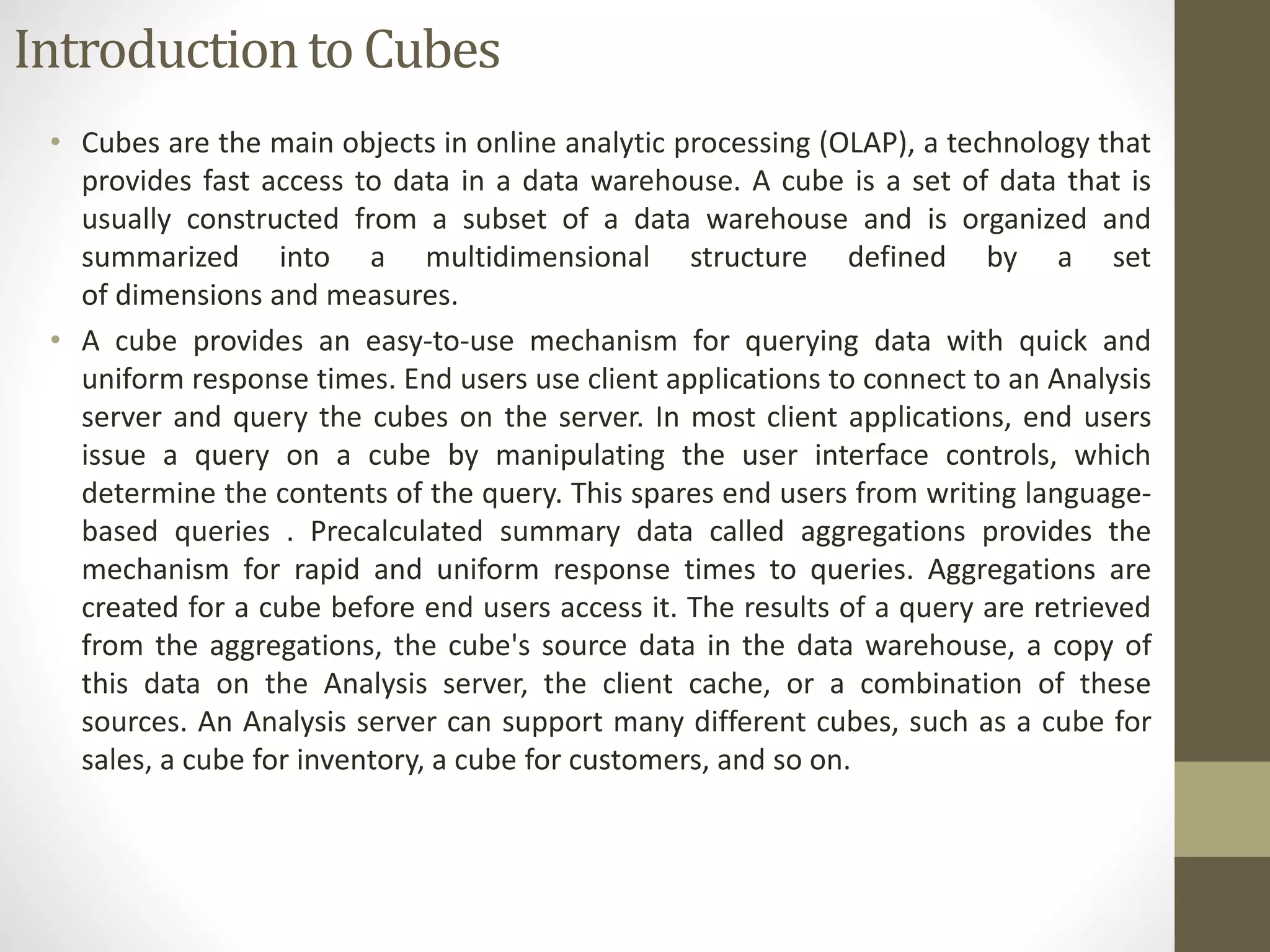 Introduction to Cubes 
• Cubes are the main objects in online analytic processing (OLAP), a technology that 
provides fast access to data in a data warehouse. A cube is a set of data that is 
usually constructed from a subset of a data warehouse and is organized and 
summarized into a multidimensional structure defined by a set 
of dimensions and measures. 
• A cube provides an easy-to-use mechanism for querying data with quick and 
uniform response times. End users use client applications to connect to an Analysis 
server and query the cubes on the server. In most client applications, end users 
issue a query on a cube by manipulating the user interface controls, which 
determine the contents of the query. This spares end users from writing language-based 
queries . Precalculated summary data called aggregations provides the 
mechanism for rapid and uniform response times to queries. Aggregations are 
created for a cube before end users access it. The results of a query are retrieved 
from the aggregations, the cube's source data in the data warehouse, a copy of 
this data on the Analysis server, the client cache, or a combination of these 
sources. An Analysis server can support many different cubes, such as a cube for 
sales, a cube for inventory, a cube for customers, and so on. 
 