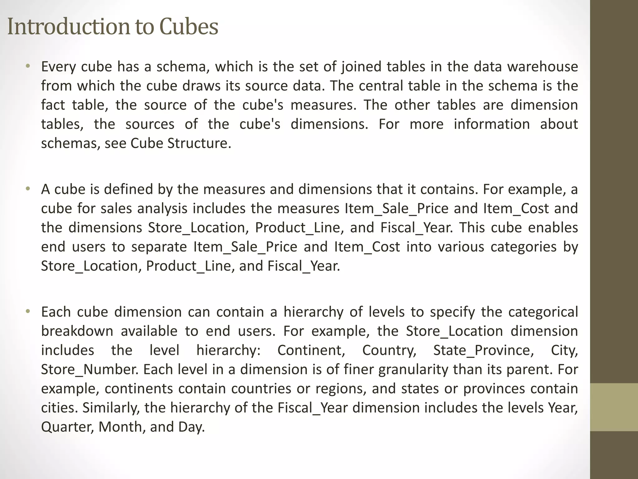 Introduction to Cubes 
• Every cube has a schema, which is the set of joined tables in the data warehouse 
from which the cube draws its source data. The central table in the schema is the 
fact table, the source of the cube's measures. The other tables are dimension 
tables, the sources of the cube's dimensions. For more information about 
schemas, see Cube Structure. 
• A cube is defined by the measures and dimensions that it contains. For example, a 
cube for sales analysis includes the measures Item_Sale_Price and Item_Cost and 
the dimensions Store_Location, Product_Line, and Fiscal_Year. This cube enables 
end users to separate Item_Sale_Price and Item_Cost into various categories by 
Store_Location, Product_Line, and Fiscal_Year. 
• Each cube dimension can contain a hierarchy of levels to specify the categorical 
breakdown available to end users. For example, the Store_Location dimension 
includes the level hierarchy: Continent, Country, State_Province, City, 
Store_Number. Each level in a dimension is of finer granularity than its parent. For 
example, continents contain countries or regions, and states or provinces contain 
cities. Similarly, the hierarchy of the Fiscal_Year dimension includes the levels Year, 
Quarter, Month, and Day. 
 