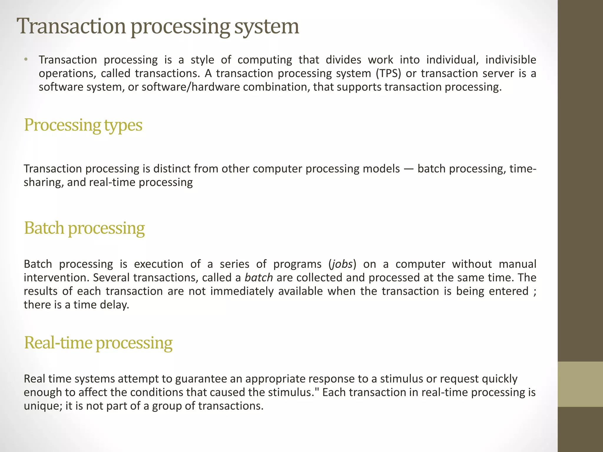 Transaction processing system 
• Transaction processing is a style of computing that divides work into individual, indivisible 
operations, called transactions. A transaction processing system (TPS) or transaction server is a 
software system, or software/hardware combination, that supports transaction processing. 
Processingtypes 
Transaction processing is distinct from other computer processing models — batch processing, time-sharing, 
and real-time processing 
Batchprocessing 
Batch processing is execution of a series of programs (jobs) on a computer without manual 
intervention. Several transactions, called a batch are collected and processed at the same time. The 
results of each transaction are not immediately available when the transaction is being entered ; 
there is a time delay. 
Real-timeprocessing 
Real time systems attempt to guarantee an appropriate response to a stimulus or request quickly 
enough to affect the conditions that caused the stimulus." Each transaction in real-time processing is 
unique; it is not part of a group of transactions. 
 
