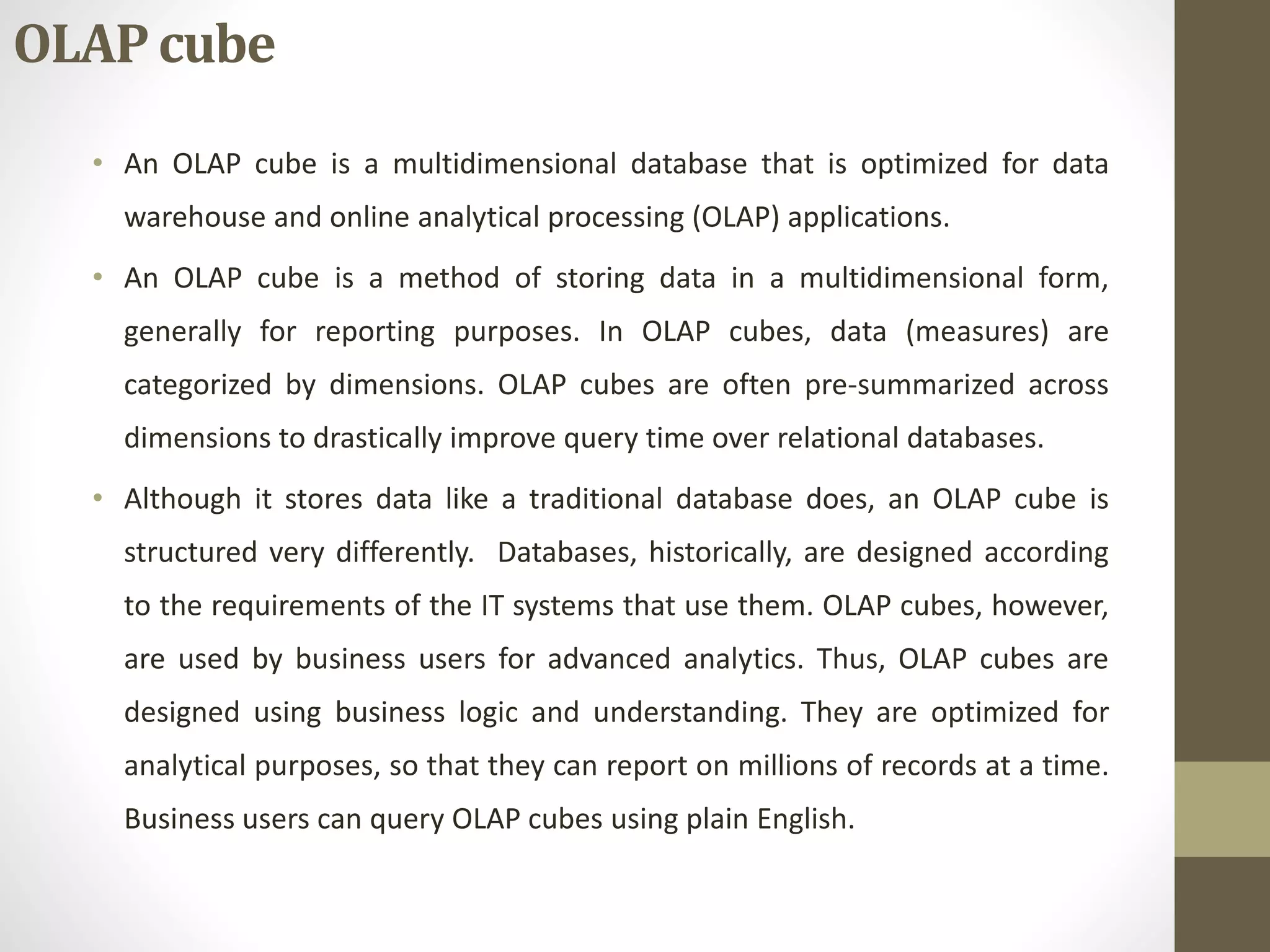 OLAP cube 
• An OLAP cube is a multidimensional database that is optimized for data 
warehouse and online analytical processing (OLAP) applications. 
• An OLAP cube is a method of storing data in a multidimensional form, 
generally for reporting purposes. In OLAP cubes, data (measures) are 
categorized by dimensions. OLAP cubes are often pre-summarized across 
dimensions to drastically improve query time over relational databases. 
• Although it stores data like a traditional database does, an OLAP cube is 
structured very differently. Databases, historically, are designed according 
to the requirements of the IT systems that use them. OLAP cubes, however, 
are used by business users for advanced analytics. Thus, OLAP cubes are 
designed using business logic and understanding. They are optimized for 
analytical purposes, so that they can report on millions of records at a time. 
Business users can query OLAP cubes using plain English. 
 