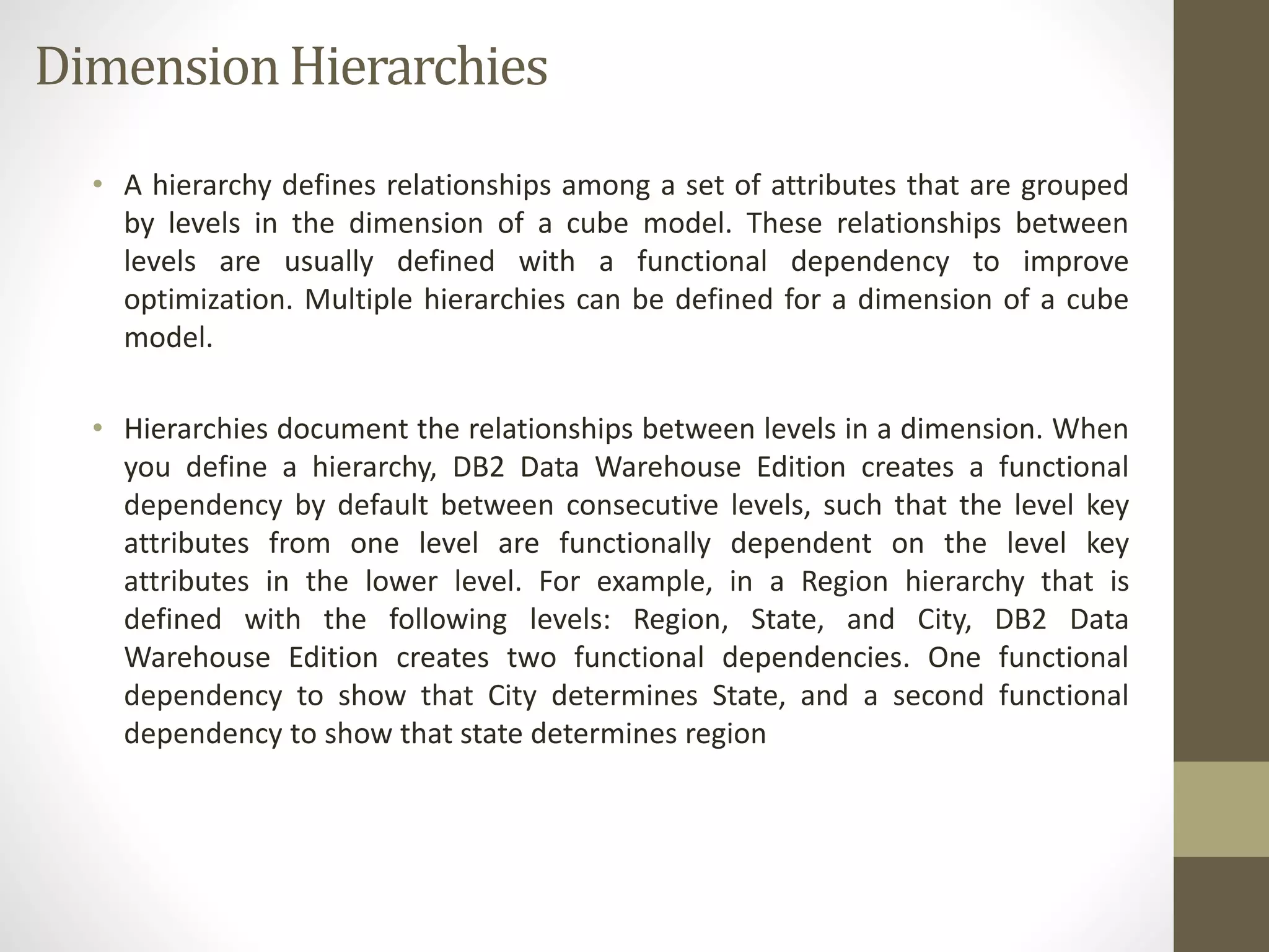 Dimension Hierarchies 
• A hierarchy defines relationships among a set of attributes that are grouped 
by levels in the dimension of a cube model. These relationships between 
levels are usually defined with a functional dependency to improve 
optimization. Multiple hierarchies can be defined for a dimension of a cube 
model. 
• Hierarchies document the relationships between levels in a dimension. When 
you define a hierarchy, DB2 Data Warehouse Edition creates a functional 
dependency by default between consecutive levels, such that the level key 
attributes from one level are functionally dependent on the level key 
attributes in the lower level. For example, in a Region hierarchy that is 
defined with the following levels: Region, State, and City, DB2 Data 
Warehouse Edition creates two functional dependencies. One functional 
dependency to show that City determines State, and a second functional 
dependency to show that state determines region 
 
