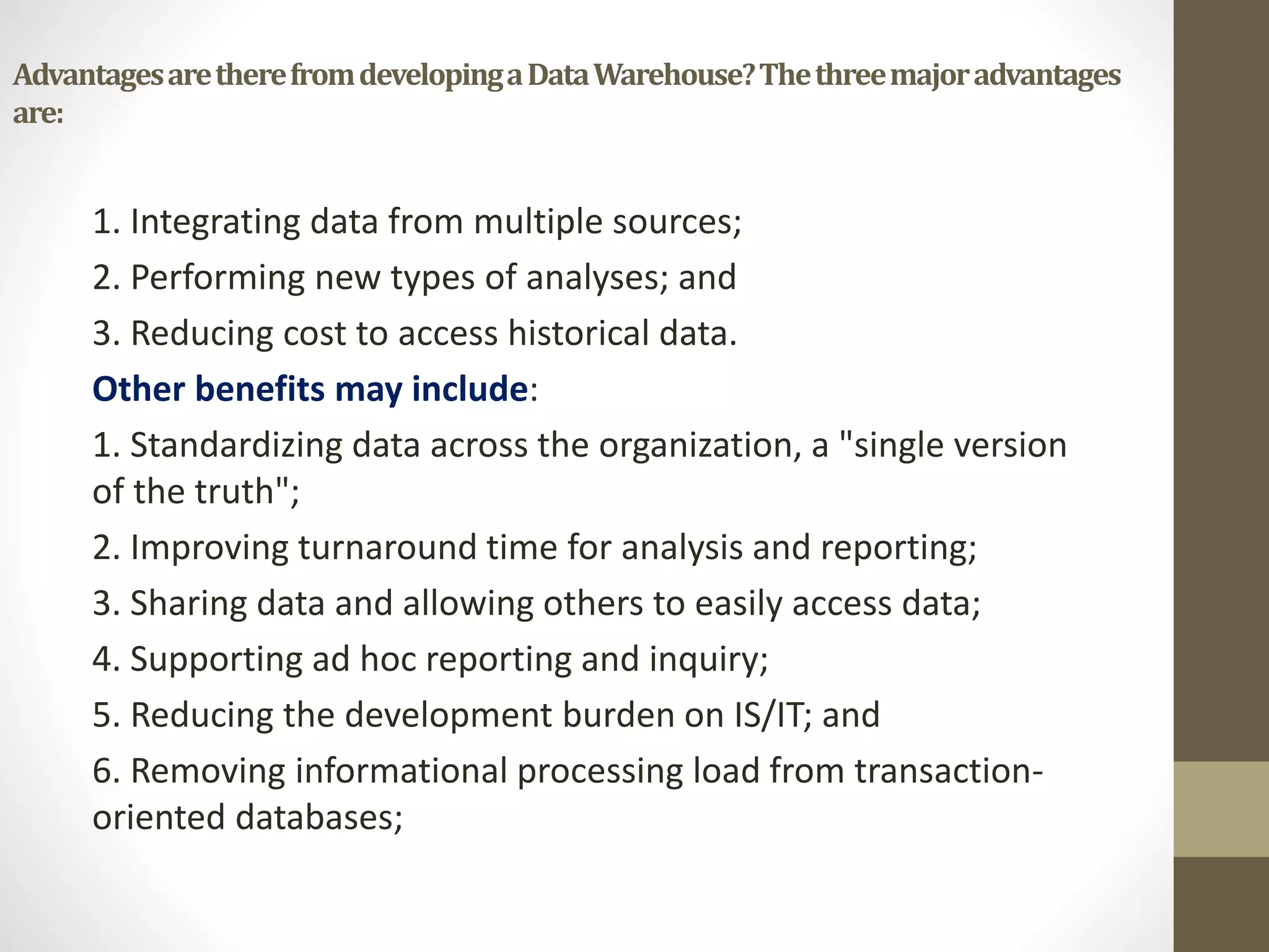 Advantages are there from developing a Data Warehouse? The three major advantages 
are: 
1. Integrating data from multiple sources; 
2. Performing new types of analyses; and 
3. Reducing cost to access historical data. 
Other benefits may include: 
1. Standardizing data across the organization, a "single version 
of the truth"; 
2. Improving turnaround time for analysis and reporting; 
3. Sharing data and allowing others to easily access data; 
4. Supporting ad hoc reporting and inquiry; 
5. Reducing the development burden on IS/IT; and 
6. Removing informational processing load from transaction-oriented 
databases; 
 