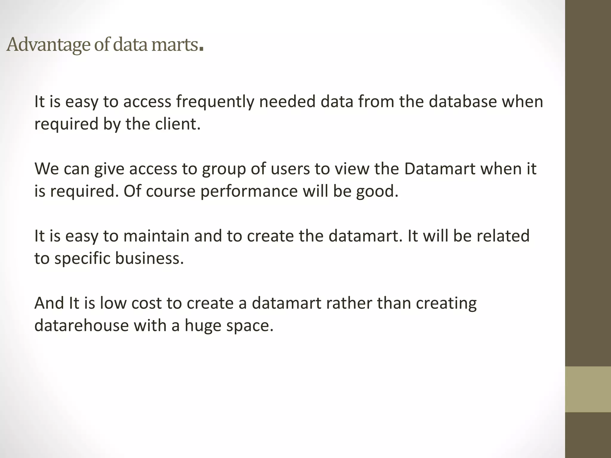 Advantage of data marts. 
It is easy to access frequently needed data from the database when 
required by the client. 
We can give access to group of users to view the Datamart when it 
is required. Of course performance will be good. 
It is easy to maintain and to create the datamart. It will be related 
to specific business. 
And It is low cost to create a datamart rather than creating 
datarehouse with a huge space. 
 