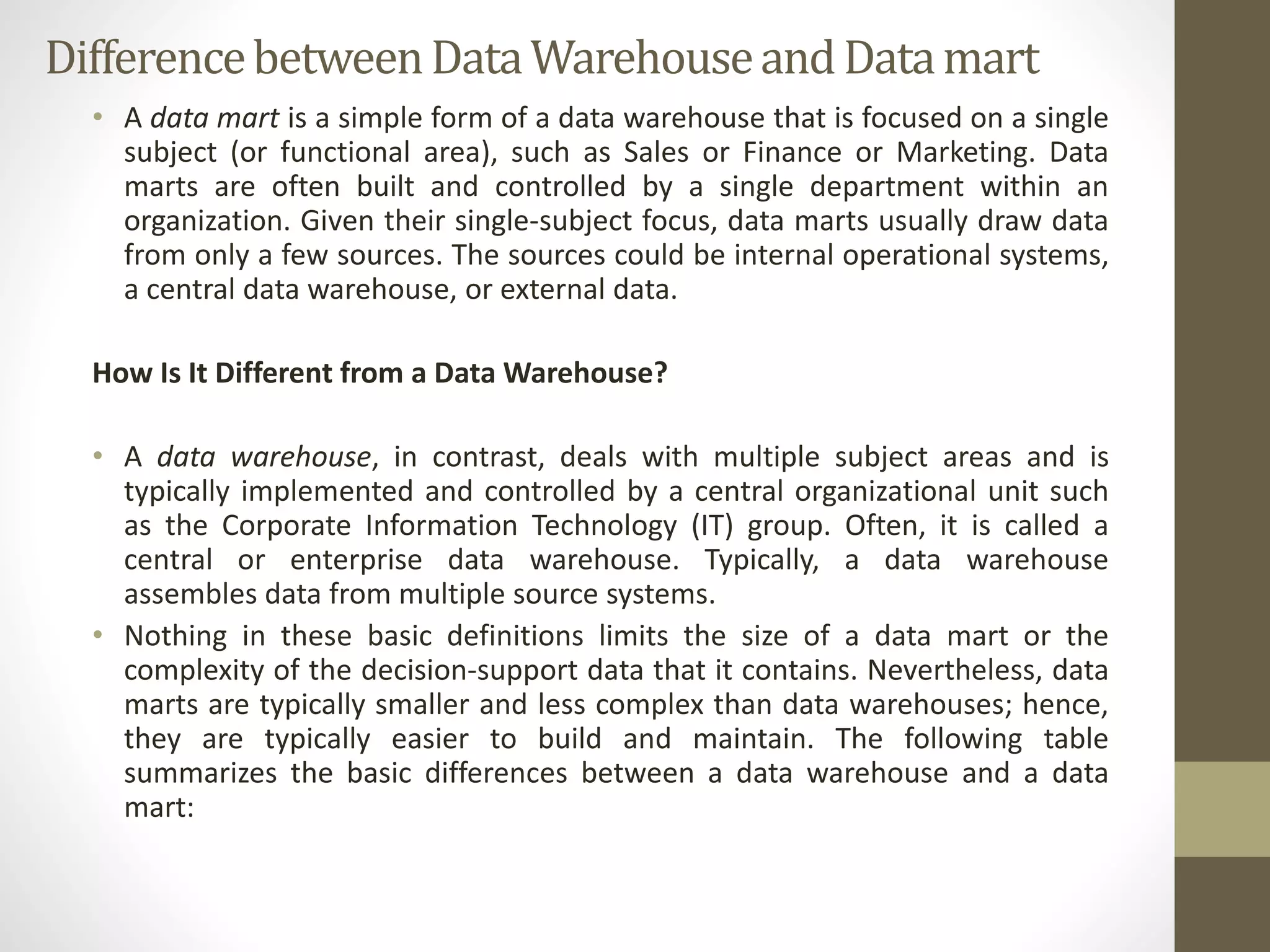 Difference between Data Warehouse and Data mart 
• A data mart is a simple form of a data warehouse that is focused on a single 
subject (or functional area), such as Sales or Finance or Marketing. Data 
marts are often built and controlled by a single department within an 
organization. Given their single-subject focus, data marts usually draw data 
from only a few sources. The sources could be internal operational systems, 
a central data warehouse, or external data. 
How Is It Different from a DataWarehouse? 
• A data warehouse, in contrast, deals with multiple subject areas and is 
typically implemented and controlled by a central organizational unit such 
as the Corporate Information Technology (IT) group. Often, it is called a 
central or enterprise data warehouse. Typically, a data warehouse 
assembles data from multiple source systems. 
• Nothing in these basic definitions limits the size of a data mart or the 
complexity of the decision-support data that it contains. Nevertheless, data 
marts are typically smaller and less complex than data warehouses; hence, 
they are typically easier to build and maintain. The following table 
summarizes the basic differences between a data warehouse and a data 
mart: 
 