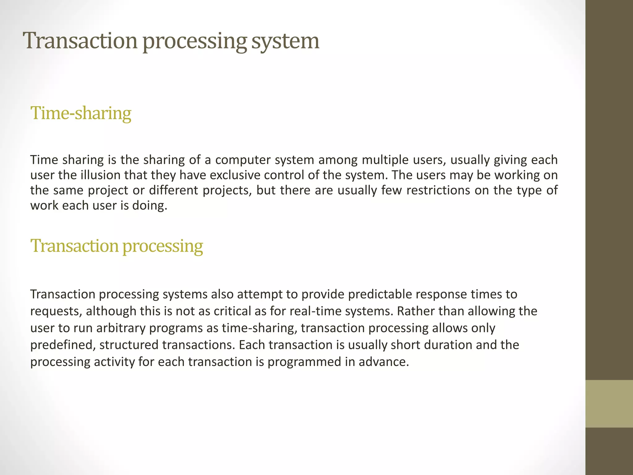 Transaction processing system 
Time-sharing 
Time sharing is the sharing of a computer system among multiple users, usually giving each 
user the illusion that they have exclusive control of the system. The users may be working on 
the same project or different projects, but there are usually few restrictions on the type of 
work each user is doing. 
Transactionprocessing 
Transaction processing systems also attempt to provide predictable response times to 
requests, although this is not as critical as for real-time systems. Rather than allowing the 
user to run arbitrary programs as time-sharing, transaction processing allows only 
predefined, structured transactions. Each transaction is usually short duration and the 
processing activity for each transaction is programmed in advance. 
 