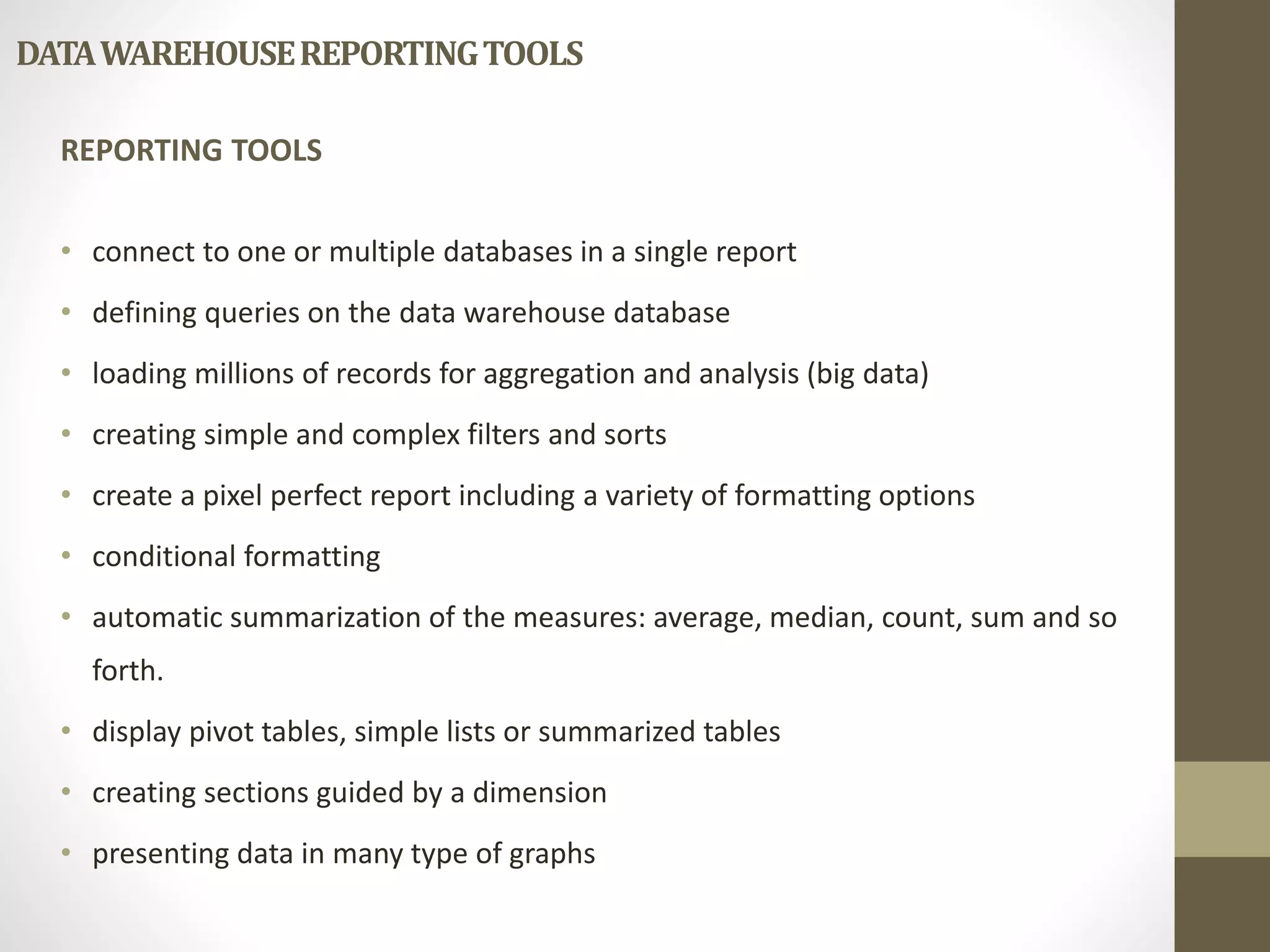 DATA WAREHOUSE REPORTING TOOLS 
REPORTING TOOLS 
• connect to one or multiple databases in a single report 
• defining queries on the data warehouse database 
• loading millions of records for aggregation and analysis (big data) 
• creating simple and complex filters and sorts 
• create a pixel perfect report including a variety of formatting options 
• conditional formatting 
• automatic summarization of the measures: average, median, count, sum and so 
forth. 
• display pivot tables, simple lists or summarized tables 
• creating sections guided by a dimension 
• presenting data in many type of graphs 
 