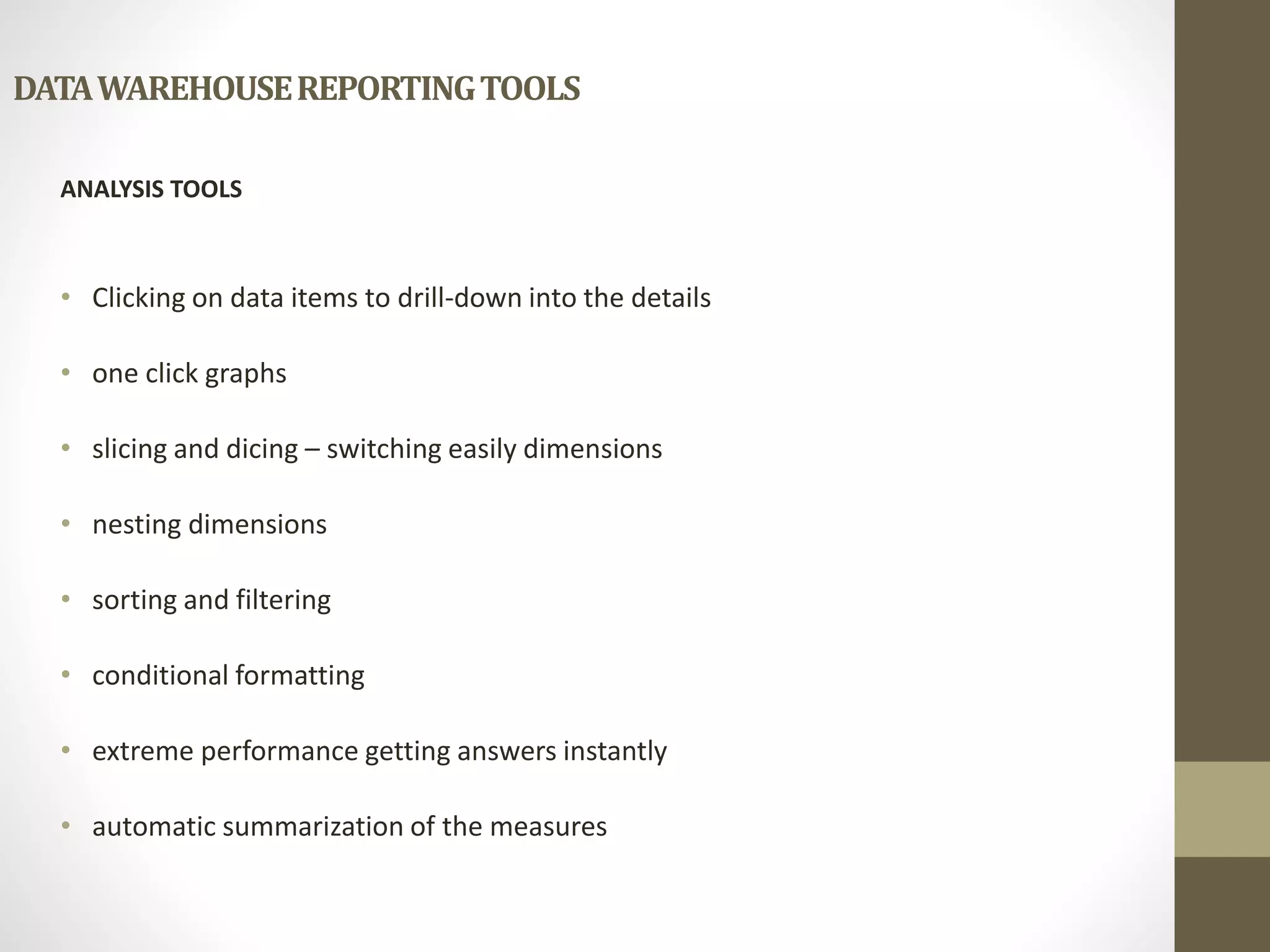 DATA WAREHOUSE REPORTING TOOLS 
ANALYSIS TOOLS 
• Clicking on data items to drill-down into the details 
• one click graphs 
• slicing and dicing – switching easily dimensions 
• nesting dimensions 
• sorting and filtering 
• conditional formatting 
• extreme performance getting answers instantly 
• automatic summarization of the measures 
 