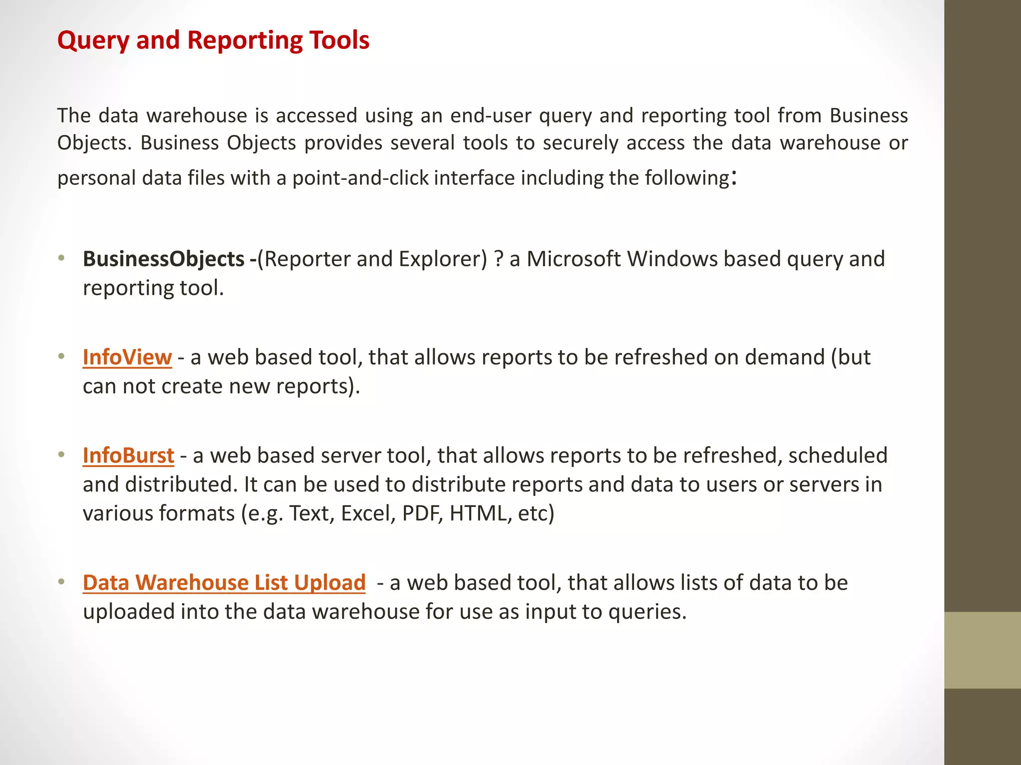 Query and Reporting Tools 
The data warehouse is accessed using an end-user query and reporting tool from Business 
Objects. Business Objects provides several tools to securely access the data warehouse or 
personal data files with a point-and-click interface including the following: 
• BusinessObjects -(Reporter and Explorer) ? a Microsoft Windows based query and 
reporting tool. 
• InfoView - a web based tool, that allows reports to be refreshed on demand (but 
can not create new reports). 
• InfoBurst - a web based server tool, that allows reports to be refreshed, scheduled 
and distributed. It can be used to distribute reports and data to users or servers in 
various formats (e.g. Text, Excel, PDF, HTML, etc) 
• Data Warehouse List Upload - a web based tool, that allows lists of data to be 
uploaded into the data warehouse for use as input to queries. 
