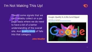 12
I’m Not Making This Up!
There’s some signals that we
can’t reliably collect on a per
page basis where we do need
to have a bit of a better
understanding of the overall
site. And quality kinds of falls
into that category.
John Mueller
 