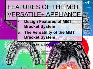 11
FEATURES OF THE MBTFEATURES OF THE MBT
VERSATILE+ APPLIANCEVERSATILE+ APPLIANCE
1.1. Design Features of MBTDesign Features of MBT
Bracket SystemBracket System
2.2. The Versatility of the MBTThe Versatility of the MBT
Bracket SystemBracket System
INDIAN DENTAL ACADEMY
Leader in continuing dental education
www.indiandentalacademy.com
www.indiandentalacademy.comwww.indiandentalacademy.com
 