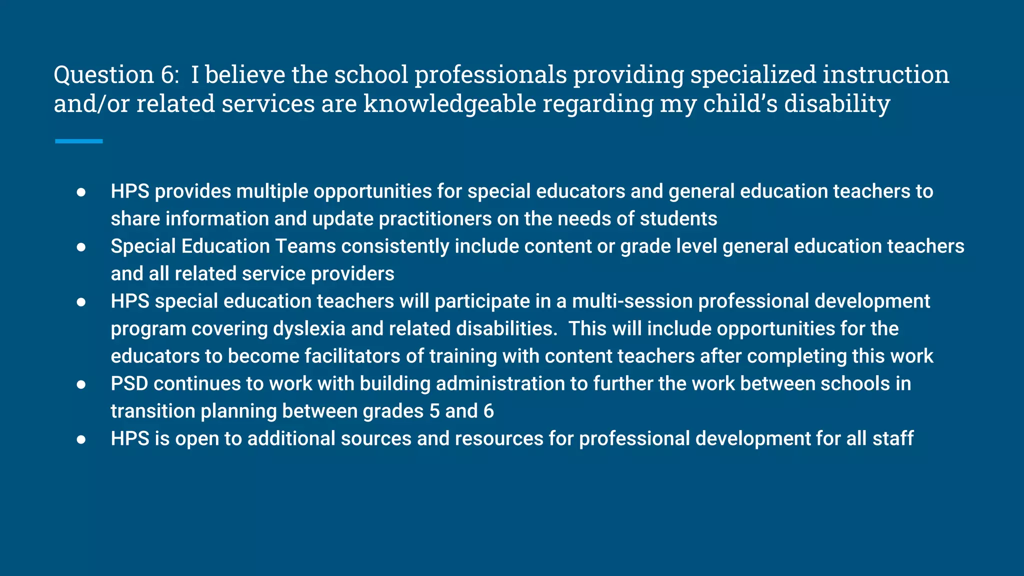 Question 6: I believe the school professionals providing specialized instruction
and/or related services are knowledgeable regarding my child’s disability
● HPS provides multiple opportunities for special educators and general education teachers to
share information and update practitioners on the needs of students
● Special Education Teams consistently include content or grade level general education teachers
and all related service providers
● HPS special education teachers will participate in a multi-session professional development
program covering dyslexia and related disabilities. This will include opportunities for the
educators to become facilitators of training with content teachers after completing this work
● PSD continues to work with building administration to further the work between schools in
transition planning between grades 5 and 6
● HPS is open to additional sources and resources for professional development for all staff
 