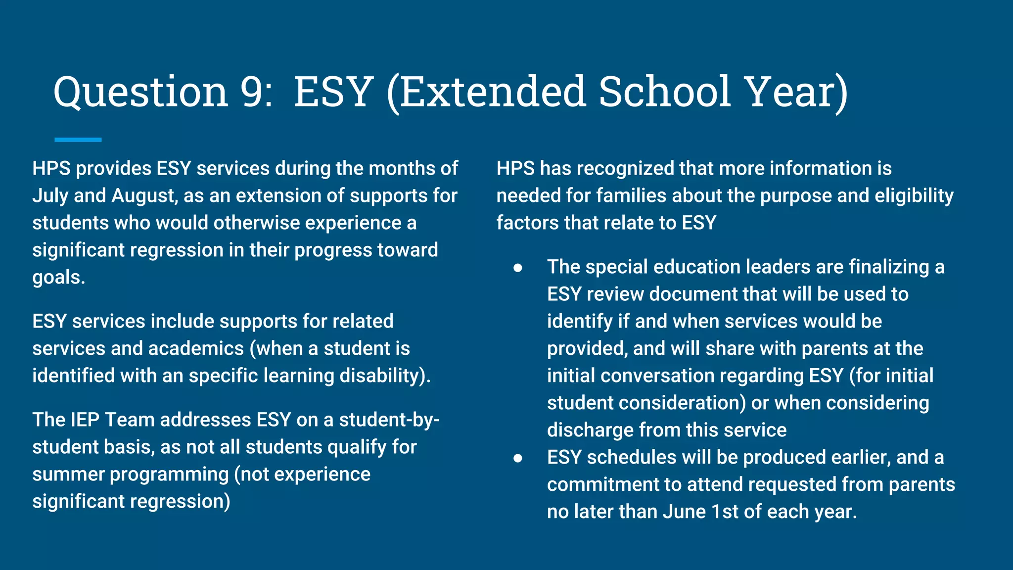 Question 9: ESY (Extended School Year)
HPS provides ESY services during the months of
July and August, as an extension of supports for
students who would otherwise experience a
significant regression in their progress toward
goals.
ESY services include supports for related
services and academics (when a student is
identified with an specific learning disability).
The IEP Team addresses ESY on a student-by-
student basis, as not all students qualify for
summer programming (not experience
significant regression)
HPS has recognized that more information is
needed for families about the purpose and eligibility
factors that relate to ESY
● The special education leaders are finalizing a
ESY review document that will be used to
identify if and when services would be
provided, and will share with parents at the
initial conversation regarding ESY (for initial
student consideration) or when considering
discharge from this service
● ESY schedules will be produced earlier, and a
commitment to attend requested from parents
no later than June 1st of each year.
 