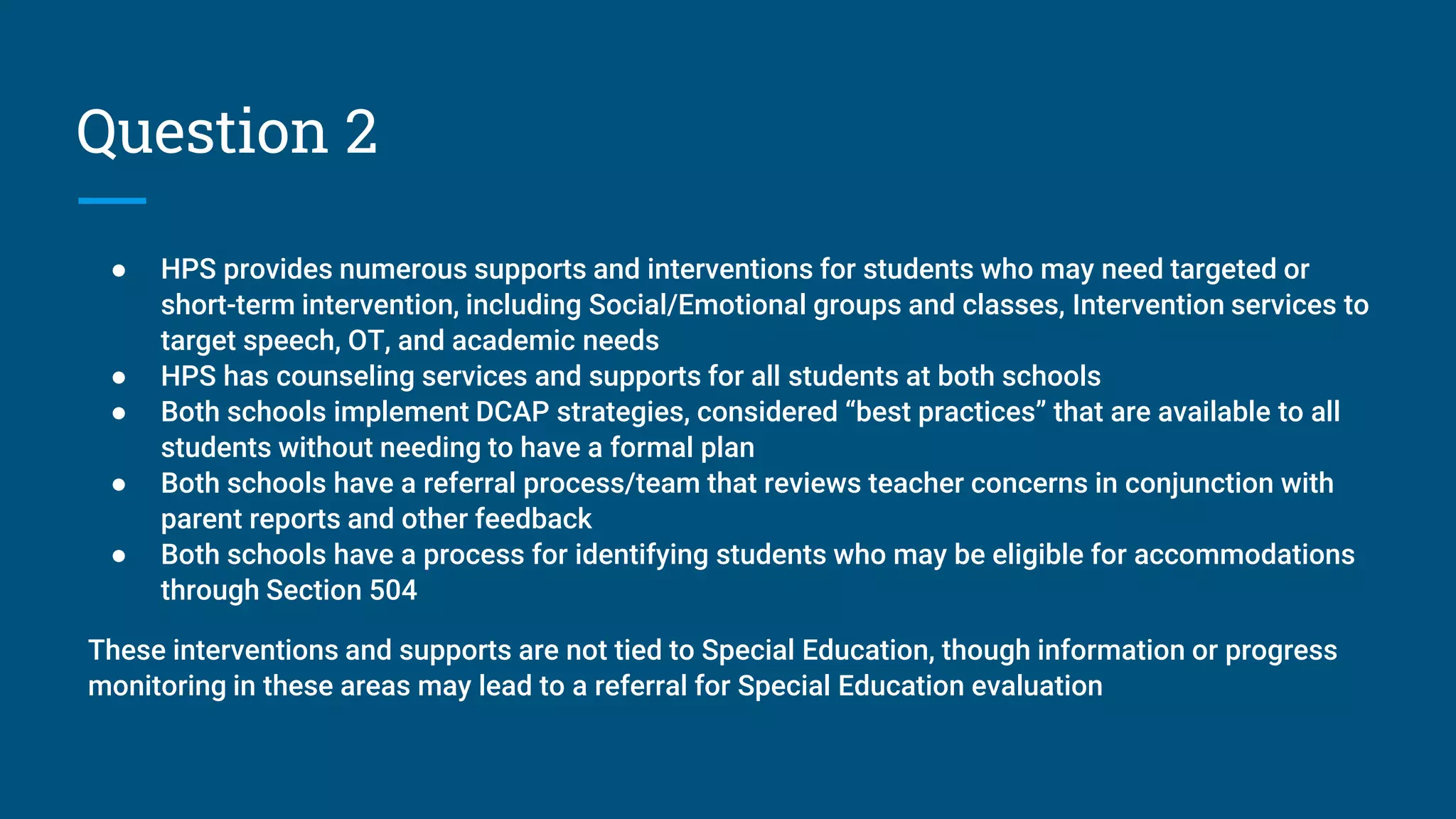 Question 2
● HPS provides numerous supports and interventions for students who may need targeted or
short-term intervention, including Social/Emotional groups and classes, Intervention services to
target speech, OT, and academic needs
● HPS has counseling services and supports for all students at both schools
● Both schools implement DCAP strategies, considered “best practices” that are available to all
students without needing to have a formal plan
● Both schools have a referral process/team that reviews teacher concerns in conjunction with
parent reports and other feedback
● Both schools have a process for identifying students who may be eligible for accommodations
through Section 504
These interventions and supports are not tied to Special Education, though information or progress
monitoring in these areas may lead to a referral for Special Education evaluation
 