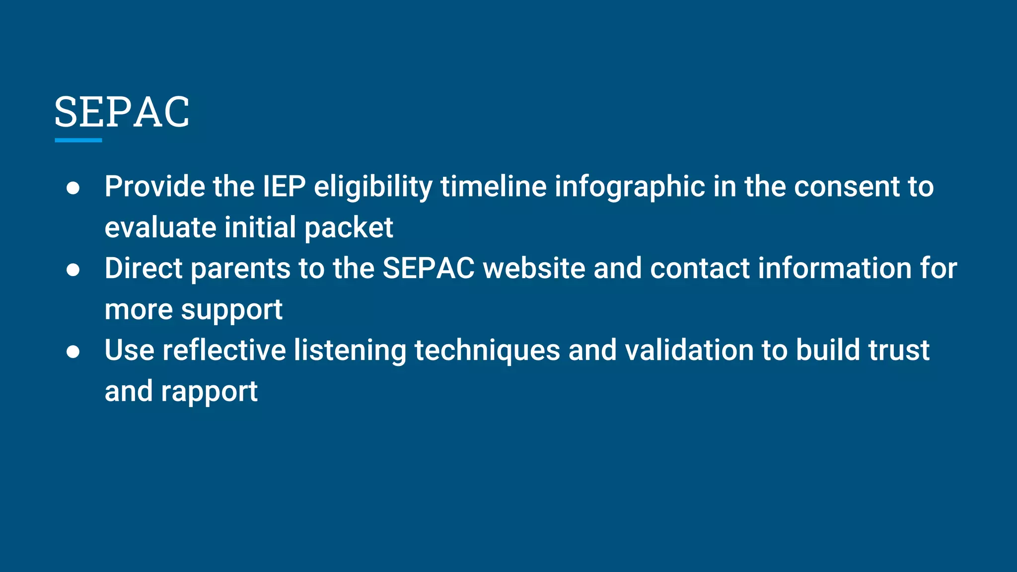 SEPAC
● Provide the IEP eligibility timeline infographic in the consent to
evaluate initial packet
● Direct parents to the SEPAC website and contact information for
more support
● Use reflective listening techniques and validation to build trust
and rapport
 