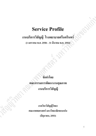 1 
Service Profile 
งานบริการวิสัญญี โรงพยาบาลศรีนครินทร์ 
(1 มกราคม พ.ศ. 2550 – 31 มีนาคม พ.ศ. 2553) 
จัดทำโดย 
คณะกรรมการพัฒนางานคุณภาพ 
งานบริการวิสัญญี 
ภาควิชาวิสัญญีวิทยา 
คณะแพทยศาสตร์ มหาวิทยาลัยขอนแก่น 
(มิถุนายน, 2553) 
 