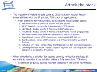 Attack the stack The majority of visible threats such as DDoS utilize or exploit known vulnerabilities with the IP packet, TCP stack or applications. When examining for vulnerabilities, its essential to include attack options: SYN Flood - floods a specific IP Address with SYN packets. RESET Flood -floods a specific IP Address with RESET packets. UDP Flood - floods a specific IP Address with UDP datagrams. Ping Flood - floods a specific IP Address with ICMP echo request (ping) packets. ARP Flood - floods the subnet with requests for a specific IP Address. Ping of Death - sends ICMP echo requests to the specified IP Address. Teardrop Attack - sends a UDP datagram in 2 IP fragments to the specified IP Address.  Reflective SYN Flood - sends a flood of SYN packets (i.e. TCP connection requests). UDP Fragmentation Attack - sends a single IP fragment that contains part of a UDP datagram to the specified IP Address.   When considering a solution for testing security mitigation devices, it’s essential to consider if the solution offers a fully compliant TCP stack. It’s essential to quickly develop new test strategies in the face of new threats. 