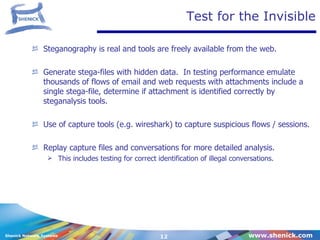 Test for the Invisible Steganography is real and tools are freely available from the web.  Generate stega-files with hidden data.  In testing performance emulate thousands of flows of email and web requests with attachments include a single stega-file, determine if attachment is identified correctly by steganalysis tools. Use of capture tools (e.g. wireshark) to capture suspicious flows / sessions. Replay capture files and conversations for more detailed analysis.  This includes testing for correct identification of illegal conversations. 