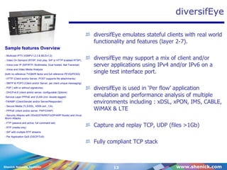 diversifEye diversifEye emulates stateful clients with real world functionality and features (layer 2-7). diversifEye may support a mix of client and/or server applications using IPv4 and/or IPv6 on a single test interface port. diversifEye is used in ‘Per flow’ application emulation and performance analysis of multiple environments including : xDSL, xPON, IMS, CABLE, WiMAX & LTE Capture and replay TCP, UDP (files >1Gb) Fully compliant TCP stack - Multicast IPTV (IGMPv1,2,3 & MLDv1,2) - Video On Demand (RTSP, trick play, SIP or HTTP enabled RTSP) - Voice over IP (SIP/RTP, Multimedia, Dual hosted, Nat Traversal) - Voice and Video Media Analysis (both no reference TVQM/R factor and full reference PEVQ/PESQ) - HTTP (Client and/or Server, POST supports file attachments) - SMTP & POP3 (Client and/or Server, per client unique messaging) - P2P ( with or without signatures) - DHCPv4,6 (client and/or server, configurable Options) Service Layer PPPoE and VLAN (incl. double tagged) TWAMP (Client/Sender and/or Server/Responder) - Secure Media (TLS/SSL, X509 cert., CA) - PPPoE (client and/or server, PAP/CHAP) - Security Attacks with DDoS(SYN/RST/UDP/ARP floods) and Virus/Worm Attacks - FTP (passive and active, full command set) - RTP (media only) - SIP with multiple RTP streams - Per Application QoS (DSCP/ToS) Sample features Overview 