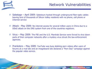 Network Vulnerabilities Sabotage – April 2009:  Saboteurs hacked through underground fiber-optic cables leaving tens of thousands of Silicon Valley residents with no phone, cell phone or Internet service  Attack - May 2009:  No internet access for several million users in China  due to a DDoS attack on the DNS system from one of the countries registrars. Virus – May 2009:  The FBI and the U.S. Marshals Service were forced to shut down parts of their computer networks after a mystery virus struck the law-enforcement agencies. Pranksters – May 2009:  YouTube was busy deleting porn videos after users of forums at a rival site and an imageboard site declared a "Porn Day" campaign against the popular video service.  