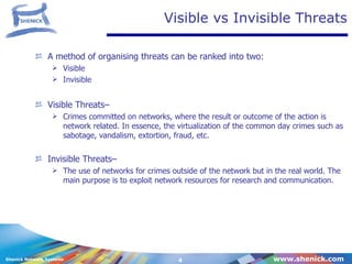 Visible vs Invisible Threats A method of organising threats can be ranked into two: Visible  Invisible Visible Threats–  Crimes committed on networks, where the result or outcome of the action is network related. In essence, the virtualization of the common day crimes such as sabotage, vandalism, extortion, fraud, etc. Invisible Threats– The use of networks for crimes outside of the network but in the real world. The main purpose is to exploit network resources for research and communication.  