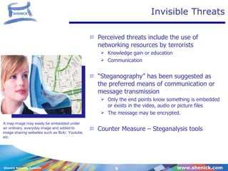Invisible Threats Perceived threats include the use of networking resources by terrorists  Knowledge gain or education Communication “ Steganography” has been suggested as the preferred means of communication or  message transmission Only the end points know something is embedded or exists in the video, audio or picture files The message may be encrypted. Counter Measure – Steganalysis tools A map image may easily be embedded under an ordinary, everyday image and added to image sharing websites such as flickr, Youtube, etc. 