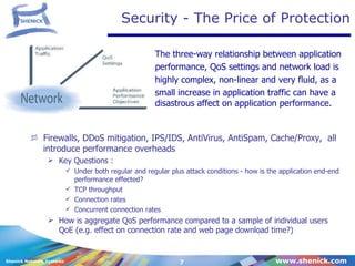 Security - The Price of Protection Firewalls, DDoS mitigation, IPS/IDS, AntiVirus, AntiSpam, Cache/Proxy,  all introduce performance overheads Key Questions : Under both regular and regular plus attack conditions - how is the application end-end performance effected? TCP throughput Connection rates Concurrent connection rates How is aggregate QoS performance compared to a sample of individual users QoE (e.g. effect on connection rate and web page download time?) The three-way relationship between application performance, QoS settings and network load is  highly complex, non-linear and very fluid, as a  small increase in application traffic can have a disastrous affect on application performance. 