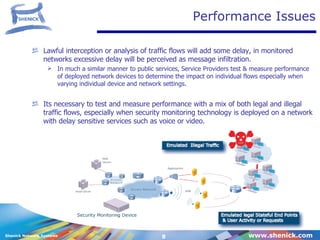 Performance Issues Lawful interception or analysis of traffic flows will add some delay, in monitored networks excessive delay will be perceived as message infiltration. In much a similar manner to public services, Service Providers test & measure performance of deployed network devices to determine the impact on individual flows especially when varying individual device and network settings. Its necessary to test and measure performance with a mix of both legal and illegal traffic flows, especially when security monitoring technology is deployed on a network with delay sensitive services such as voice or video. 