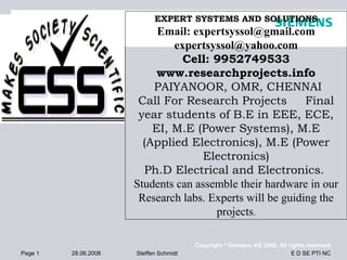 EXPERT SYSTEMS AND SOLUTIONS
                           Email: expertsyssol@gmail.com
                              expertsyssol@yahoo.com
                                Cell: 9952749533
                           www.researchprojects.info
                          PAIYANOOR, OMR, CHENNAI
                       Call For Research Projects          Final
                       year students of B.E in EEE, ECE,
                          EI, M.E (Power Systems), M.E
                        (Applied Electronics), M.E (Power
                                    Electronics)
                        Ph.D Electrical and Electronics.
                      Students can assemble their hardware in our
                       Research labs. Experts will be guiding the
                                       projects.

                                        Copyright © Siemens AG 2008. All rights reserved.
Page 1   28.06.2008   Steffen Schmidt                                     E D SE PTI NC
 