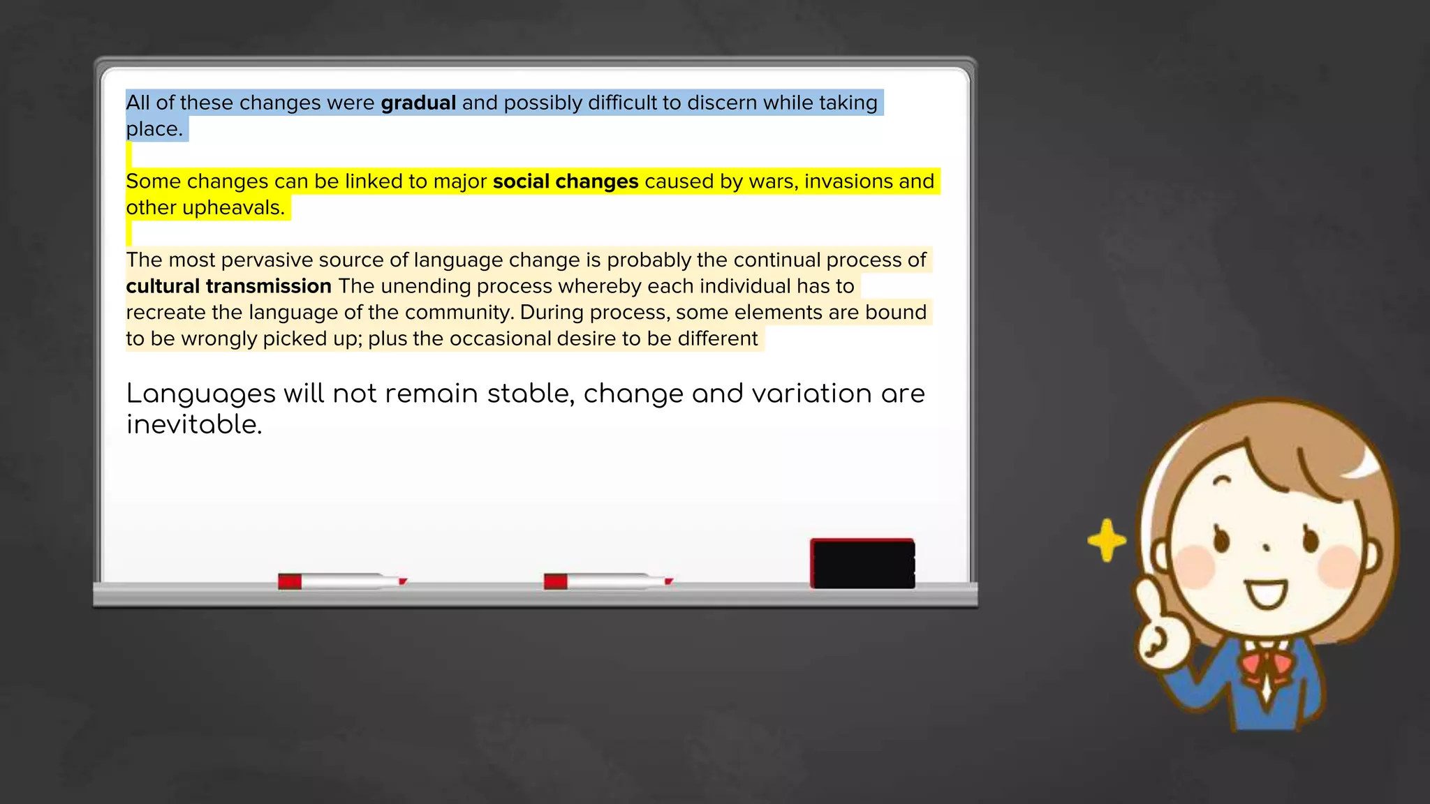 All of these changes were gradual and possibly difficult to discern while taking
place.
Some changes can be linked to major social changes caused by wars, invasions and
other upheavals.
The most pervasive source of language change is probably the continual process of
cultural transmission The unending process whereby each individual has to
recreate the language of the community. During process, some elements are bound
to be wrongly picked up; plus the occasional desire to be different
Languages will not remain stable, change and variation are
inevitable.