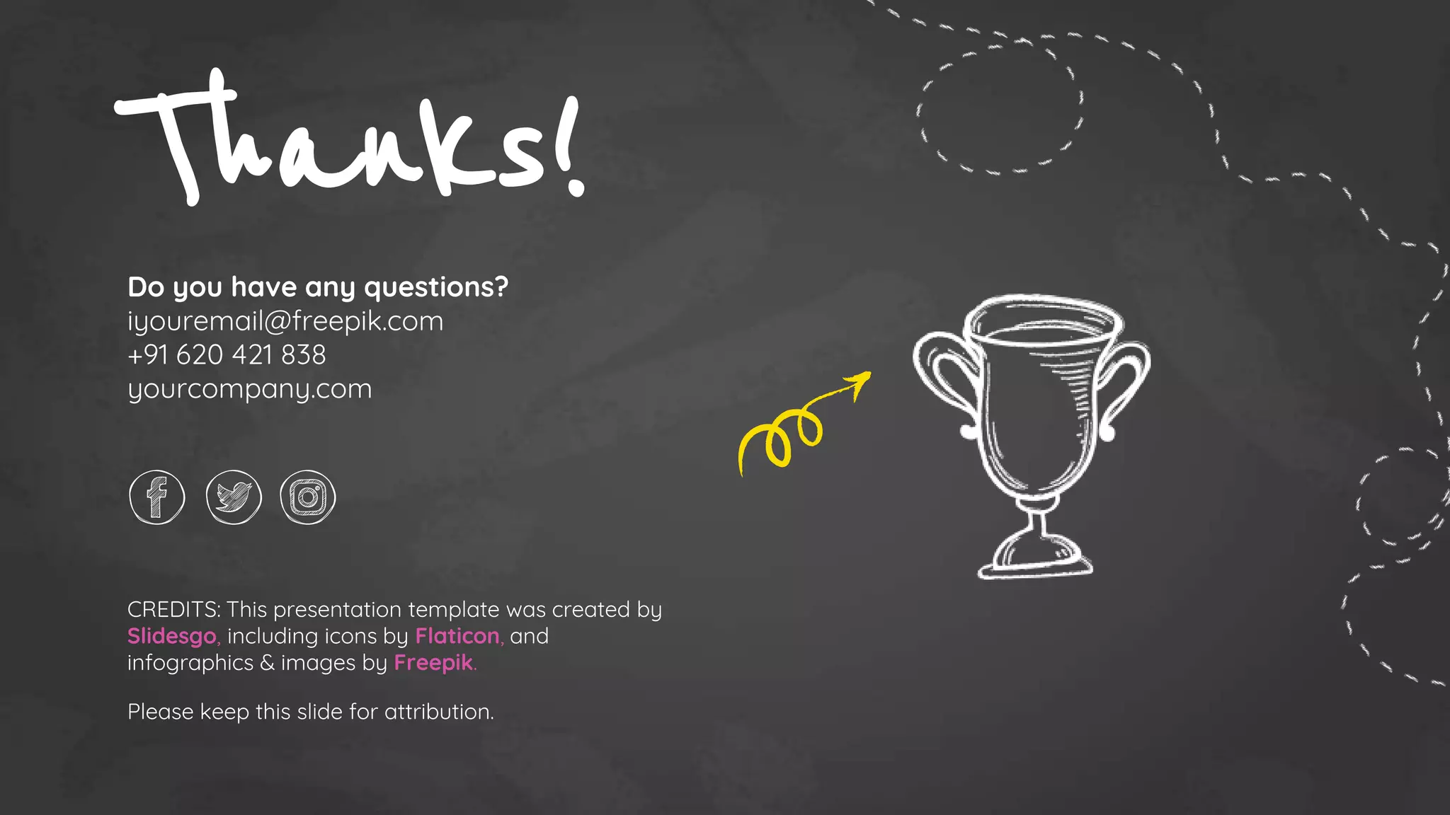 CREDITS: This presentation template was created by
Slidesgo, including icons by Flaticon, and
infographics & images by Freepik.
Thanks!
Do you have any questions?
iyouremail@freepik.com
+91 620 421 838
yourcompany.com
Please keep this slide for attribution.