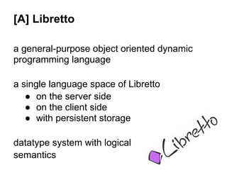 [A] Libretto

a general-purpose object oriented dynamic
programming language

a single language space of Libretto
   ● on the server side
   ● on the client side
   ● with persistent storage

datatype system with logical
semantics
 