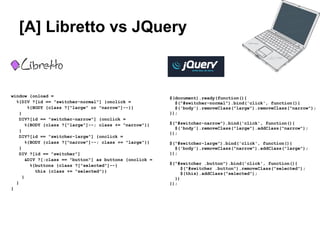 [A] Libretto vs JQuery

                                                           JQuery



window {onload =                                           $(document).ready(function(){
  %{DIV ?[id == "switcher-normal"] {onclick =                $("#switcher-normal").bind('click', function(){
         %{BODY {class ?["large" or "narrow"]--}}            $('body').removeClass("large").removeClass("narrow");
    }                                                      });
    DIV?[id == "switcher-narrow"] {onclick =
        %{BODY {class ?["large"]--; class += "narrow"}}    $("#switcher-narrow").bind('click', function(){
                                                             $('body').removeClass("large").addClass("narrow");
    }
                                                           });
    DIV?[id == "switcher-large"] {onclick =
        %{BODY {class ?["narrow"]--; class += "large"}}    $("#switcher-large").bind('click', function(){
    }                                                        $('body').removeClass("narrow").addClass("large");
    DIV ?[id == "switcher"]                                });
        &DIV ?[:class == "button"] as buttons {onclick =
          %{buttons {class ?["selected"]--}                $("#switcher .button").bind('click', function(){
                                                                $("#switcher .button").removeClass("selected");
            this {class += "selected"}}
                                                                $(this).addClass("selected");
      }                                                      })
  }                                                        });
}
 