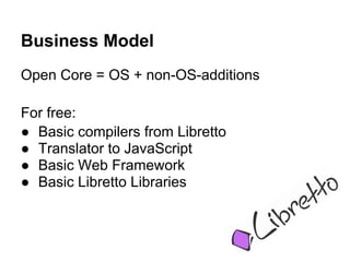 Business Model
Open Core = OS + non-OS-additions

For free:
● Basic compilers from Libretto
● Translator to JavaScript
● Basic Web Framework
● Basic Libretto Libraries
 