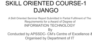 SKILL ORIENTED COURSE-1
DJANGO
A Skill Oriented Seminar Report Submitted In Partial Fulfilment of The
Requirements for a Award of Degree of
INFORMATION TECHNOLOGY
By
Conducted by APSSDC- CM’s Centre of Excellence &
Organised by Department of IT
 