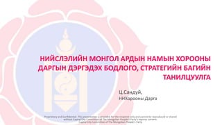 НИЙСЛЭЛИЙН МОНГОЛ АРДЫН НАМЫН ХОРООНЫ
ДАРГЫН ДЭРГЭДЭХ БОДЛОГО, СТРАТЕГИЙН БАГИЙН
ТАНИЛЦУУЛГА
Proprietary and Confidential. This presentation is provided for the recipient only and cannot be reproduced or shared
without Capital City Committee of The Mongolian People’s Party’s express consent.
Capital City Committee of The Mongolian People’s Party
Ц.Сандуй,
ННХорооны Дарга
 