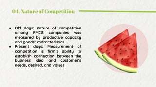 04. Nature of Competition
● Old days: nature of competition
among FMCG companies was
measured by productive capacity
and goods’ characteristics.
● Present days: Measurement of
competition is firm’s ability to
establish connection between the
business idea and customer’s
needs, desired, and values
 