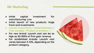 08. Marketing
● Initial capital investment for
manufacturing: Low
● Initial launch of new products: Huge
front-end investments
● Launch investments = Advertisements +
Free samples + Product promotion + …
● For new brand: Launch cost can be as
high as 50-100% of first year revenue.
● For established brands: Launch cost
varies between 5-12%, depending on the
product category.
 