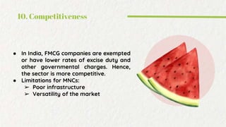 10. Competitiveness
● In India, FMCG companies are exempted
or have lower rates of excise duty and
other governmental charges. Hence,
the sector is more competitive.
● Limitations for MNCs:
➢ Poor infrastructure
➢ Versatility of the market
 
