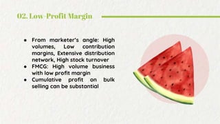 02. Low-Profit Margin
● From marketer’s angle: High
volumes, Low contribution
margins, Extensive distribution
network, High stock turnover
● FMCG: High volume business
with low profit margin
● Cumulative profit on bulk
selling can be substantial
 