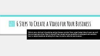 6StepstoCreateaVideoforYourBusiness
Video is now a vital part of marketing and just because you don't have a giant budget doesn't mean you can't
have an impressive video. Shoot it yourself! From concept and pre-production to equipment and execution,
here's a simple breakdown detailing the 6 steps to create a video for your business.
 