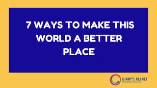 7 WAYS TO MAKE THIS
WORLD A BETTER
PLACE
 