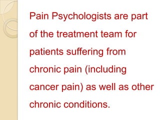 Pain Psychologists are part of the treatment team for patients suffering from chronic pain (including cancer pain) as well as other chronic conditions.