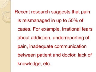 Recent research suggests that pain is mismanaged in up to 50% of cases. For example, irrational fears about addiction, underreporting of pain, inadequate communication between patient and doctor, lack of knowledge, etc. 