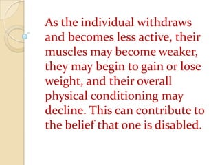 As the individual withdraws and becomes less active, their muscles may become weaker, they may begin to gain or lose weight, and their overall physical conditioning may decline. This can contribute to the belief that one is disabled.