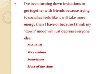† 	I've been turning down invitations to 	get together with friends because trying 	to socialize feels like it will take more 	energy than I have or because I think my 	"down“ mood will just depress everyone 	else. 	Not at all 	Very seldom 	Sometimes 	Most of the time