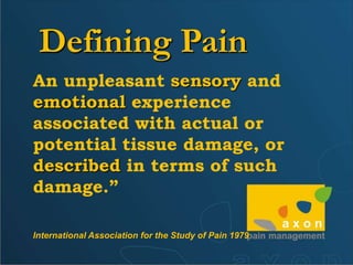 DefiningPainAn unpleasant sensory and emotional experience associated with actual or potential tissue damage, or described in terms of such damage.”International Association for the Study of Pain 1979