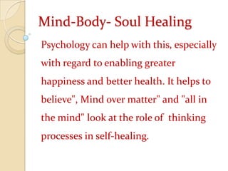 Mind-Body- Soul HealingPsychology can help with this, especially with regard to enabling greater happiness and better health. It helps to believe", Mind over matter" and "all in the mind" look at the role of  thinking processes in self-healing.